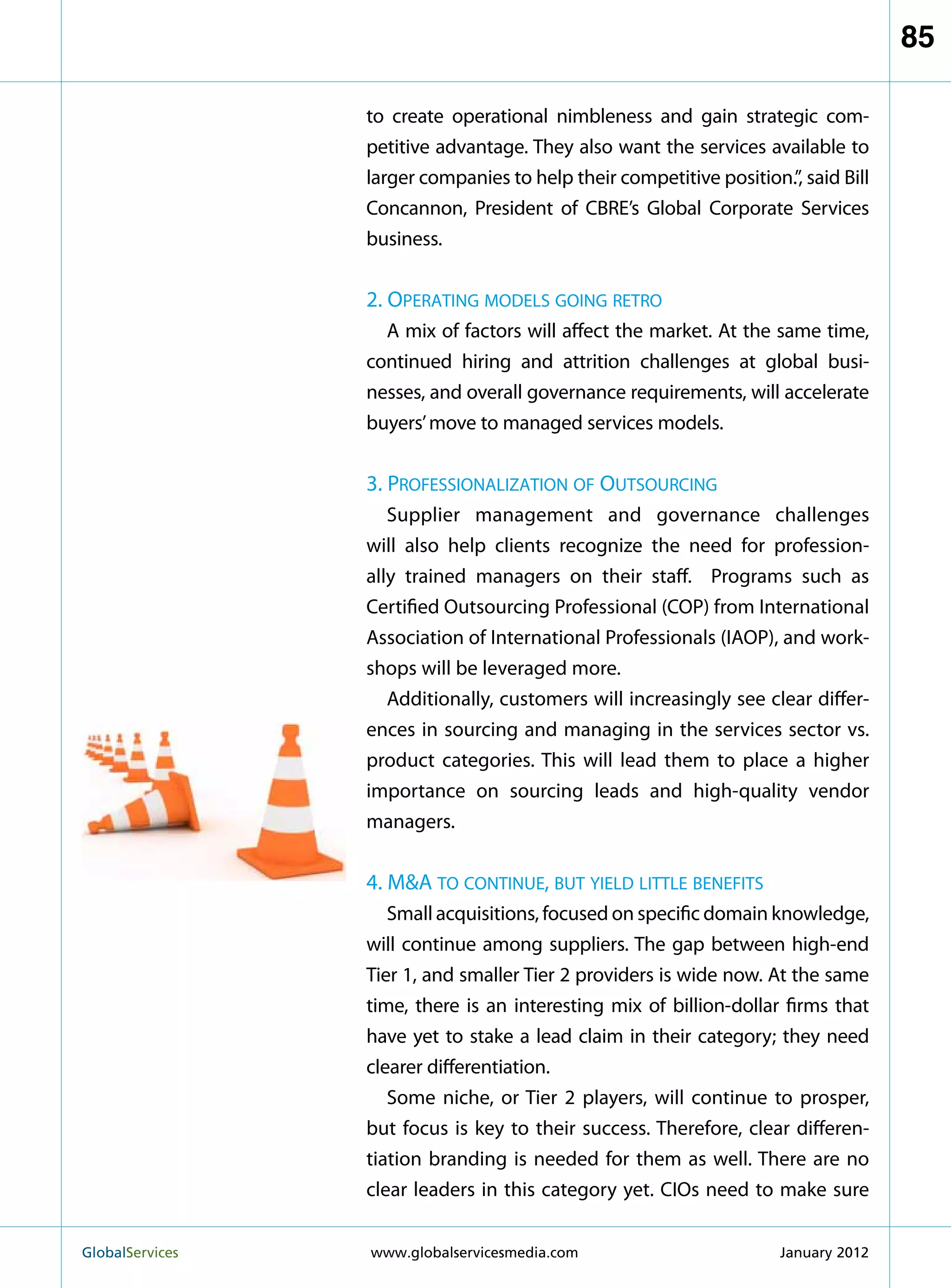 85

                   to create operational nimbleness and gain strategic com-
                   petitive advantage. They also want the services available to
                   larger companies to help their competitive position.”, said Bill
                   Concannon, President of CBRE’s Global Corporate Services
                   business.


                   2. Operating models going retro
                     A mix of factors will affect the market. At the same time,
                   continued hiring and attrition challenges at global busi-
                   nesses, and overall governance requirements, will accelerate
                   buyers’ move to managed services models.


                   3. Professionalization of Outsourcing
                      Supplier management and governance challenges
                   will also help clients recognize the need for profession-
                   ally trained managers on their staff. Programs such as
                   Certified Outsourcing Professional (COP) from International
                   Association of International Professionals (IAOP), and work-
                   shops will be leveraged more.
                      Additionally, customers will increasingly see clear differ-
                   ences in sourcing and managing in the services sector vs.
                   product categories. This will lead them to place a higher
                   importance on sourcing leads and high-quality vendor
                   managers.


                   4. MA to continue, but yield little benefits
                      Small acquisitions, focused on specific domain knowledge,
                   will continue among suppliers. The gap between high-end
                   Tier 1, and smaller Tier 2 providers is wide now. At the same
                   time, there is an interesting mix of billion-dollar firms that
                   have yet to stake a lead claim in their category; they need
                   clearer differentiation.
                      Some niche, or Tier 2 players, will continue to prosper,
                   but focus is key to their success. Therefore, clear differen-
                   tiation branding is needed for them as well. There are no
                   clear leaders in this category yet. CIOs need to make sure


GlobalServices 	   www.globalservicesmedia.com                        January 2012
 