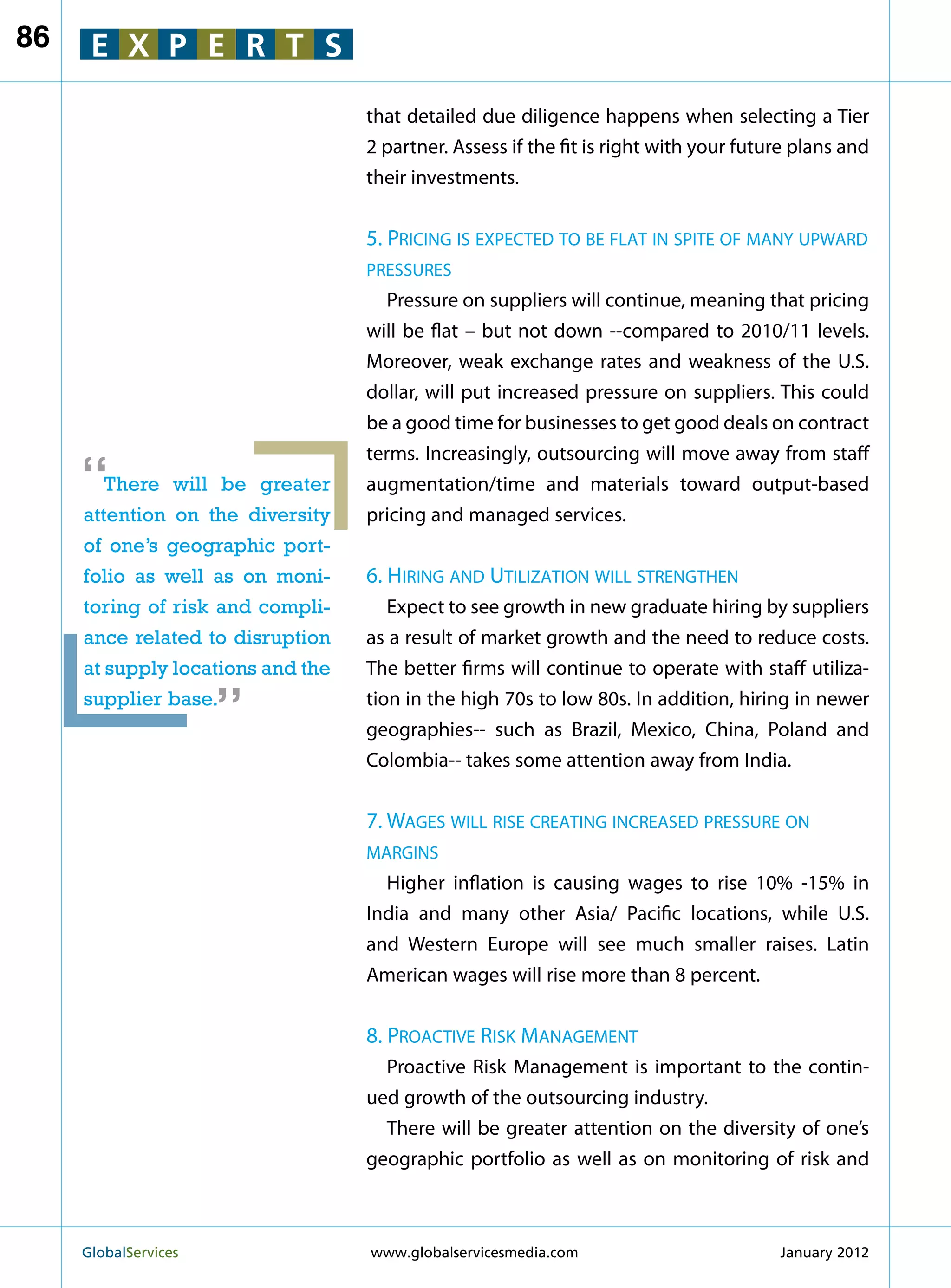 86    E X P E R T S

                                   that detailed due diligence happens when selecting a Tier
                                   2 partner. Assess if the fit is right with your future plans and
                                   their investments.


                                   5. Pricing is expected to be flat in spite of many upward
                                   pressures
                                      Pressure on suppliers will continue, meaning that pricing
                                   will be flat – but not down --compared to 2010/11 levels.
                                   Moreover, weak exchange rates and weakness of the U.S.
                                   dollar, will put increased pressure on suppliers. This could
                                   be a good time for businesses to get good deals on contract
                                   terms. Increasingly, outsourcing will move away from staff
     “  There will be greater
     attention on the diversity
                                   augmentation/time and materials toward output-based
                                   pricing and managed services.
     of one’s geographic port-
     folio as well as on moni-     6. Hiring and Utilization will strengthen
     toring of risk and compli-       Expect to see growth in new graduate hiring by suppliers
     ance related to disruption    as a result of market growth and the need to reduce costs.
                        “
     at supply locations and the   The better firms will continue to operate with staff utiliza-
     supplier base.                tion in the high 70s to low 80s. In addition, hiring in newer
                                   geographies-- such as Brazil, Mexico, China, Poland and
                                   Colombia-- takes some attention away from India.


                                   7. Wages will rise creating increased pressure on
                                   margins
                                     Higher inflation is causing wages to rise 10% -15% in
                                   India and many other Asia/ Pacific locations, while U.S.
                                   and Western Europe will see much smaller raises. Latin
                                   American wages will rise more than 8 percent.


                                   8. Proactive Risk Management
                                     Proactive Risk Management is important to the contin-
                                   ued growth of the outsourcing industry.
                                     There will be greater attention on the diversity of one’s
                                   geographic portfolio as well as on monitoring of risk and



     GlobalServices 	              www.globalservicesmedia.com                        January 2012
 