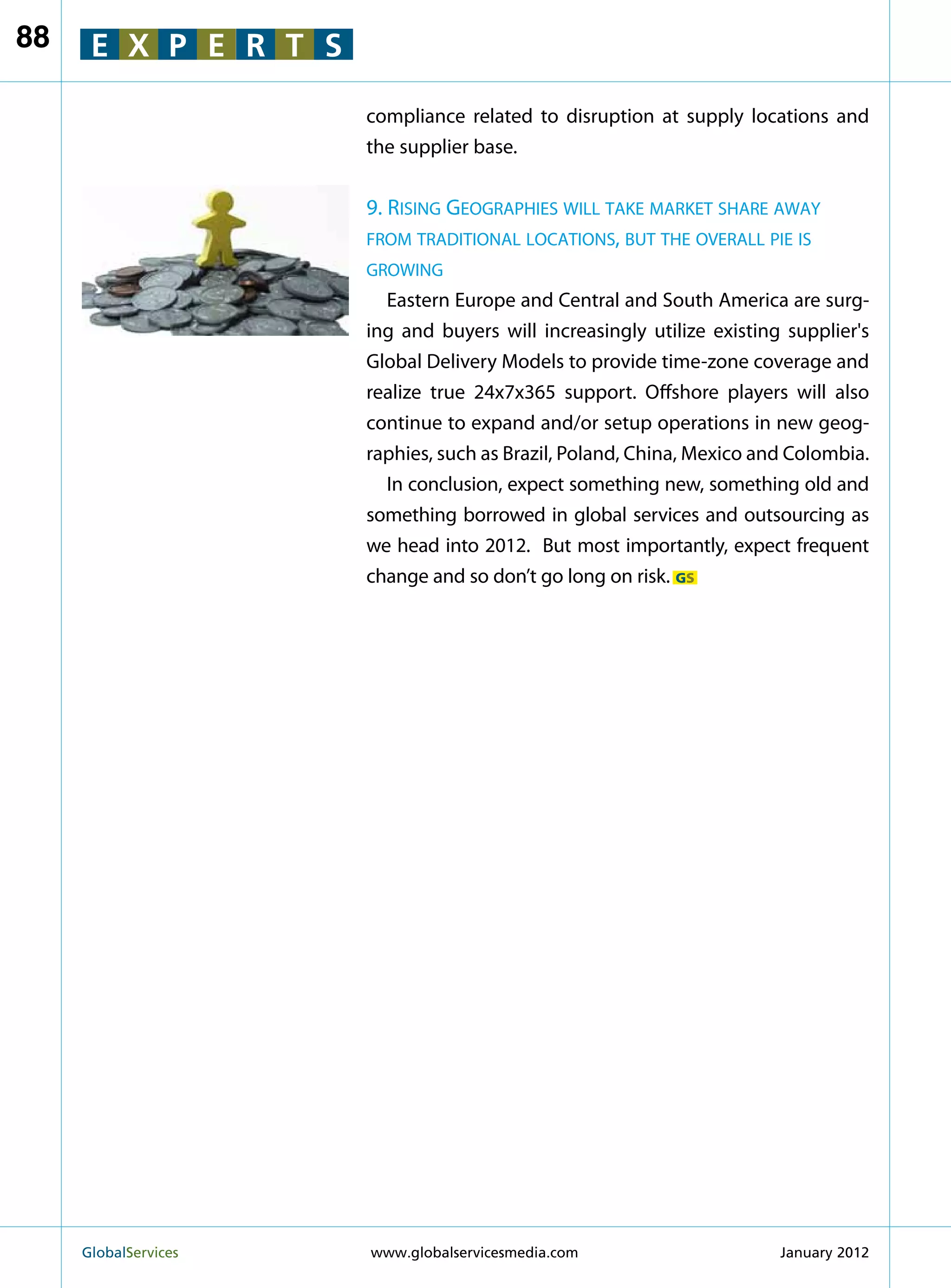 88    E X P E R T S

                        compliance related to disruption at supply locations and
                        the supplier base.


                        9. Rising Geographies will take market share away
                        from traditional locations, but the overall pie is
                        growing
                          Eastern Europe and Central and South America are surg-
                        ing and buyers will increasingly utilize existing supplier's
                        Global Delivery Models to provide time-zone coverage and
                        realize true 24x7x365 support. Offshore players will also
                        continue to expand and/or setup operations in new geog-
                        raphies, such as Brazil, Poland, China, Mexico and Colombia.
                          In conclusion, expect something new, something old and
                        something borrowed in global services and outsourcing as
                        we head into 2012. But most importantly, expect frequent
                        change and so don’t go long on risk. GS




     GlobalServices 	   www.globalservicesmedia.com                     January 2012
 