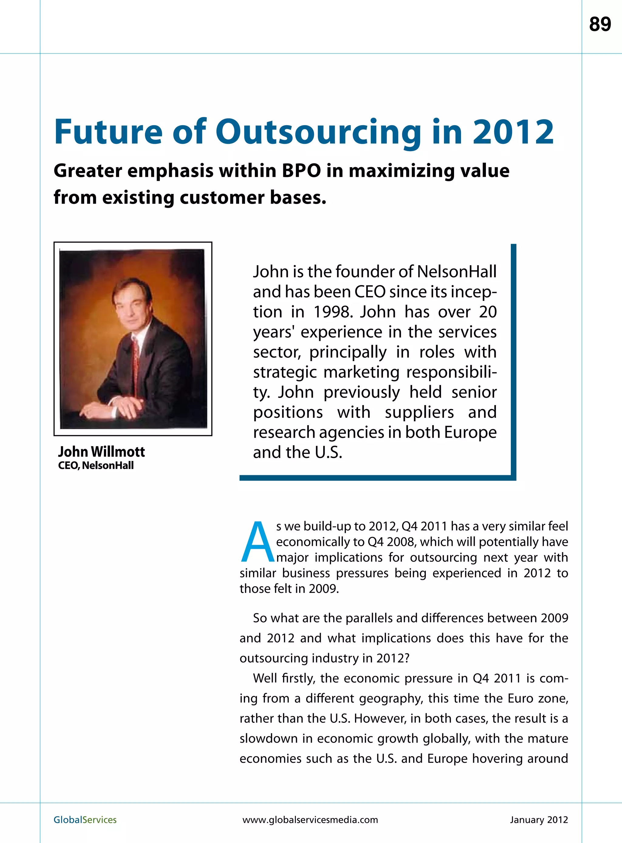 89




Future of Outsourcing in 2012
Greater emphasis within bpo in maximizing value
from existing customer bases.


                     John is the founder of NelsonHall
                     and has been CEO since its incep-
                     tion in 1998. John has over 20
                     years' experience in the services
                     sector, principally in roles with
                     strategic marketing responsibili-
                     ty. John previously held senior
                     positions with suppliers and
                     research agencies in both Europe
 John Willmott       and the U.S.
 CEO, NelsonHall




                   A
                          s we build-up to 2012, Q4 2011 has a very similar feel
                          economically to Q4 2008, which will potentially have
                          major implications for outsourcing next year with
                   similar business pressures being experienced in 2012 to
                   those felt in 2009.

                      So what are the parallels and differences between 2009
                   and 2012 and what implications does this have for the
                   outsourcing industry in 2012?
                      Well firstly, the economic pressure in Q4 2011 is com-
                   ing from a different geography, this time the Euro zone,
                   rather than the U.S. However, in both cases, the result is a
                   slowdown in economic growth globally, with the mature
                   economies such as the U.S. and Europe hovering around



GlobalServices 	   www.globalservicesmedia.com                      January 2012
 
