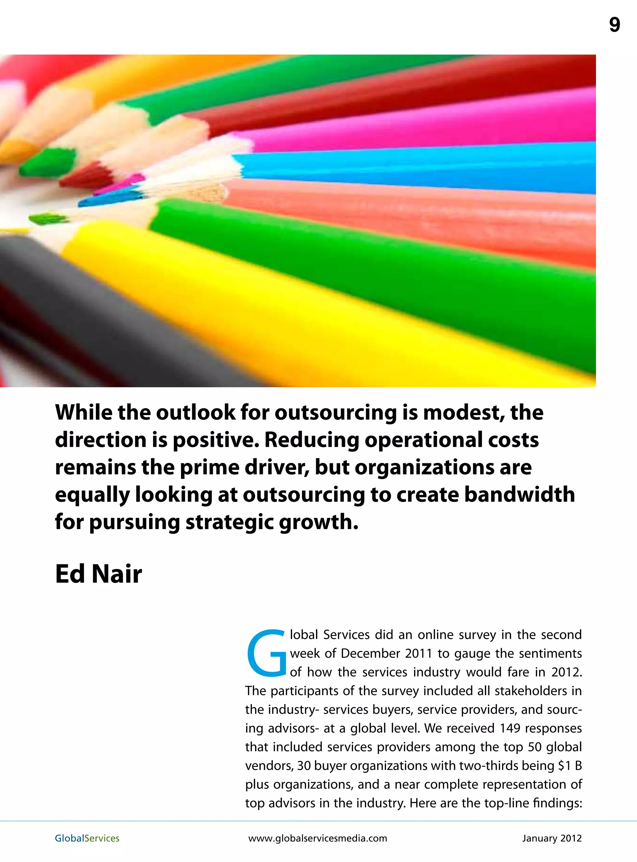 9




While the outlook for outsourcing is modest, the
direction is positive. Reducing operational costs
remains the prime driver, but organizations are
equally looking at outsourcing to create bandwidth
for pursuing strategic growth.

Ed Nair


                   G
                           lobal Services did an online survey in the second
                           week of December 2011 to gauge the sentiments
                           of how the services industry would fare in 2012.
                   The participants of the survey included all stakeholders in
                   the industry- services buyers, service providers, and sourc-
                   ing advisors- at a global level. We received 149 responses
                   that included services providers among the top 50 global
                   vendors, 30 buyer organizations with two-thirds being $1 B
                   plus organizations, and a near complete representation of
                   top advisors in the industry. Here are the top-line findings:

GlobalServices 	   www.globalservicesmedia.com                      January 2012
 