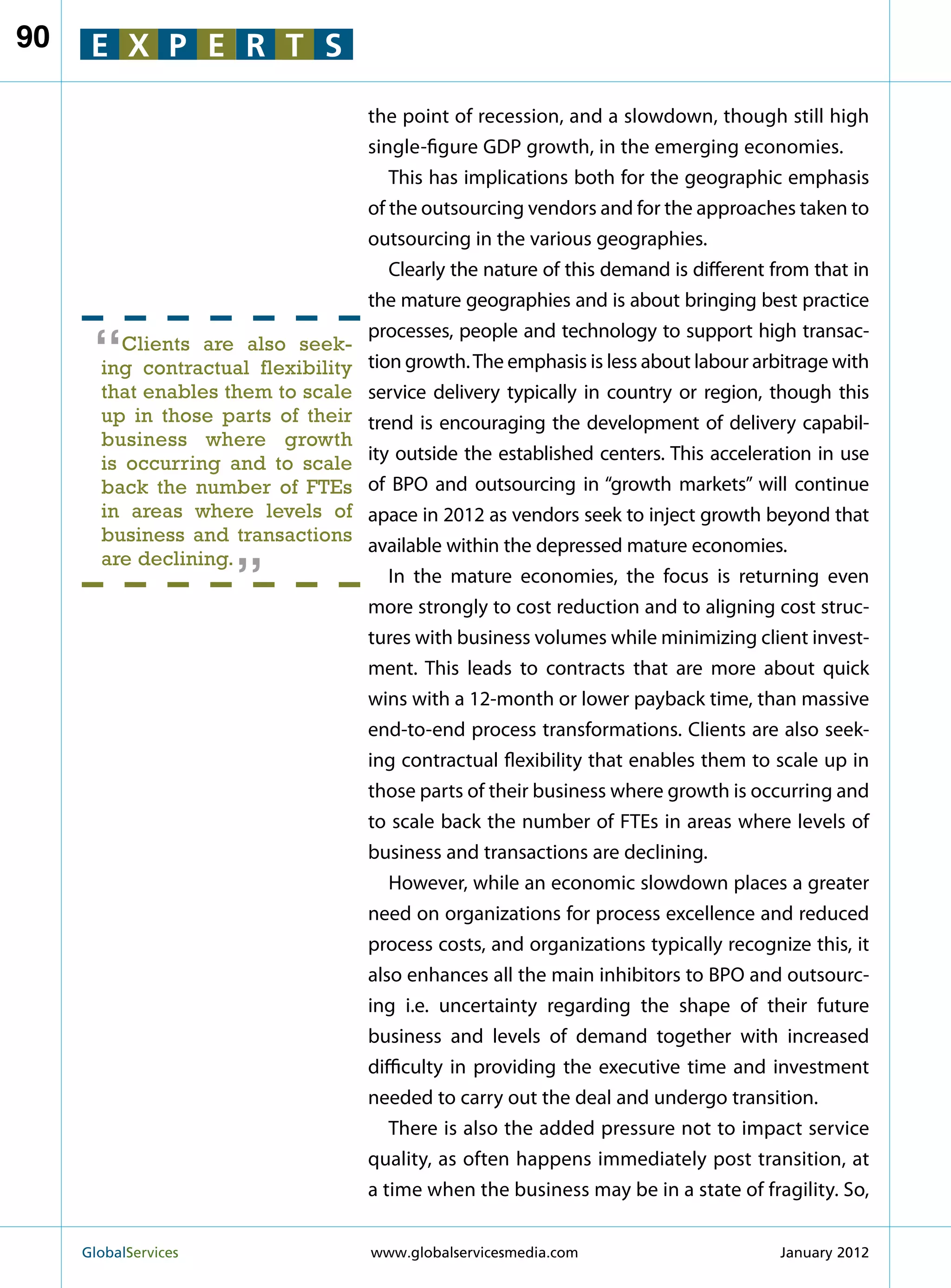 90    E X P E R T S

                                     the point of recession, and a slowdown, though still high
                                     single-figure GDP growth, in the emerging economies.
                                        This has implications both for the geographic emphasis
                                     of the outsourcing vendors and for the approaches taken to
                                     outsourcing in the various geographies.
                                        Clearly the nature of this demand is different from that in
                                     the mature geographies and is about bringing best practice

      “
                                     processes, people and technology to support high transac-
          Clients are also seek-
       ing contractual flexibility   tion growth. The emphasis is less about labour arbitrage with
       that enables them to scale    service delivery typically in country or region, though this
       up in those parts of their    trend is encouraging the development of delivery capabil-
       business where growth
       is occurring and to scale     ity outside the established centers. This acceleration in use
       back the number of FTEs       of BPO and outsourcing in “growth markets” will continue
       in areas where levels of      apace in 2012 as vendors seek to inject growth beyond that
                        “
       business and transactions
                                     available within the depressed mature economies.
       are declining.
                                        In the mature economies, the focus is returning even
                                     more strongly to cost reduction and to aligning cost struc-
                                     tures with business volumes while minimizing client invest-
                                     ment. This leads to contracts that are more about quick
                                     wins with a 12-month or lower payback time, than massive
                                     end-to-end process transformations. Clients are also seek-
                                     ing contractual flexibility that enables them to scale up in
                                     those parts of their business where growth is occurring and
                                     to scale back the number of FTEs in areas where levels of
                                     business and transactions are declining.
                                        However, while an economic slowdown places a greater
                                     need on organizations for process excellence and reduced
                                     process costs, and organizations typically recognize this, it
                                     also enhances all the main inhibitors to BPO and outsourc-
                                     ing i.e. uncertainty regarding the shape of their future
                                     business and levels of demand together with increased
                                     difficulty in providing the executive time and investment
                                     needed to carry out the deal and undergo transition.
                                        There is also the added pressure not to impact service
                                     quality, as often happens immediately post transition, at
                                     a time when the business may be in a state of fragility. So,


     GlobalServices 	                www.globalservicesmedia.com                      January 2012
 