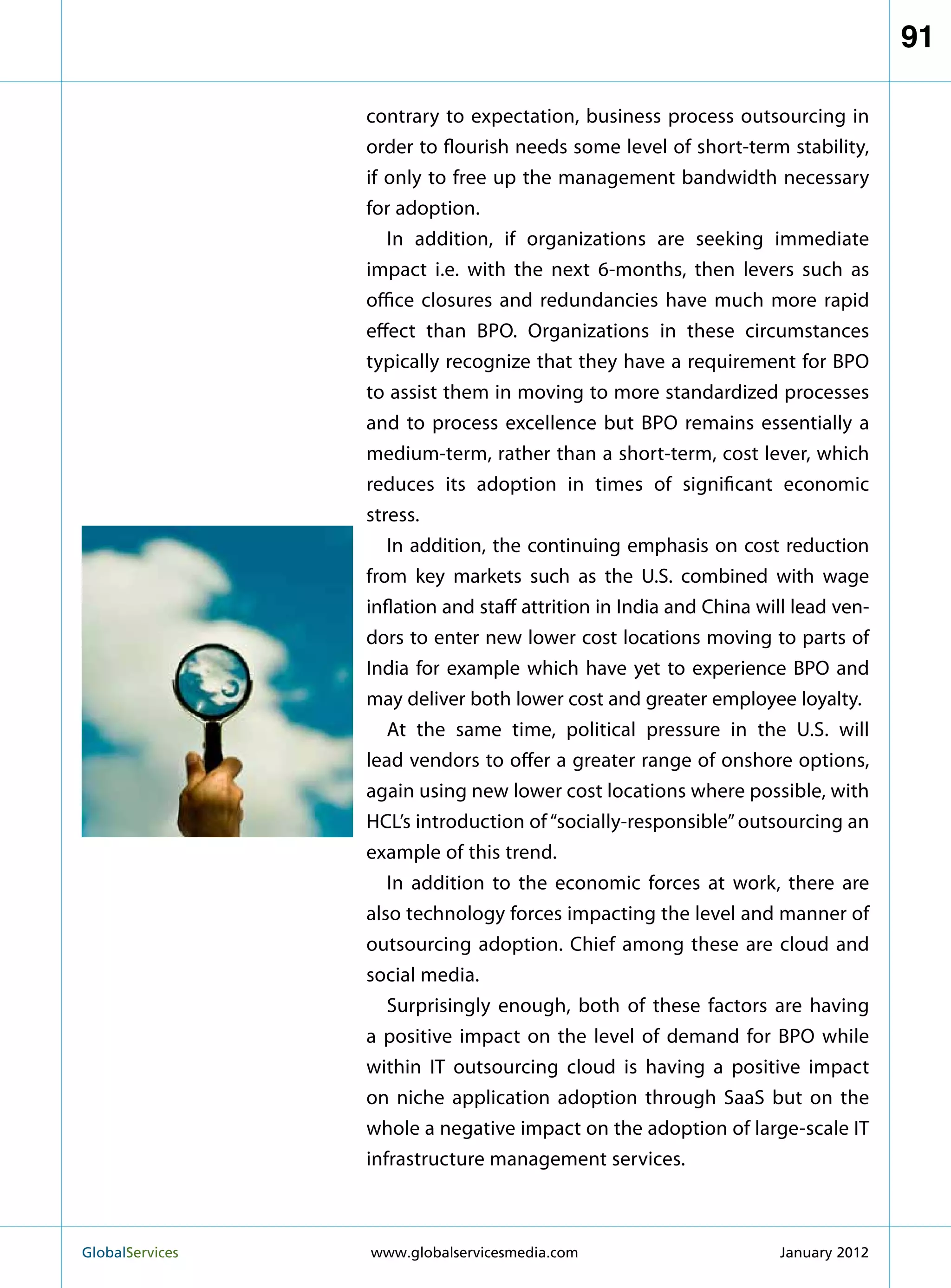91

                   contrary to expectation, business process outsourcing in
                   order to flourish needs some level of short-term stability,
                   if only to free up the management bandwidth necessary
                   for adoption.
                      In addition, if organizations are seeking immediate
                   impact i.e. with the next 6-months, then levers such as
                   office closures and redundancies have much more rapid
                   effect than BPO. Organizations in these circumstances
                   typically recognize that they have a requirement for BPO
                   to assist them in moving to more standardized processes
                   and to process excellence but BPO remains essentially a
                   medium-term, rather than a short-term, cost lever, which
                   reduces its adoption in times of significant economic
                   stress.
                      In addition, the continuing emphasis on cost reduction
                   from key markets such as the U.S. combined with wage
                   inflation and staff attrition in India and China will lead ven-
                   dors to enter new lower cost locations moving to parts of
                   India for example which have yet to experience BPO and
                   may deliver both lower cost and greater employee loyalty.
                      At the same time, political pressure in the U.S. will
                   lead vendors to offer a greater range of onshore options,
                   again using new lower cost locations where possible, with
                   HCL’s introduction of “socially-responsible” outsourcing an
                   example of this trend.
                      In addition to the economic forces at work, there are
                   also technology forces impacting the level and manner of
                   outsourcing adoption. Chief among these are cloud and
                   social media.
                      Surprisingly enough, both of these factors are having
                   a positive impact on the level of demand for BPO while
                   within IT outsourcing cloud is having a positive impact
                   on niche application adoption through SaaS but on the
                   whole a negative impact on the adoption of large-scale IT
                   infrastructure management services.



GlobalServices 	   www.globalservicesmedia.com                       January 2012
 