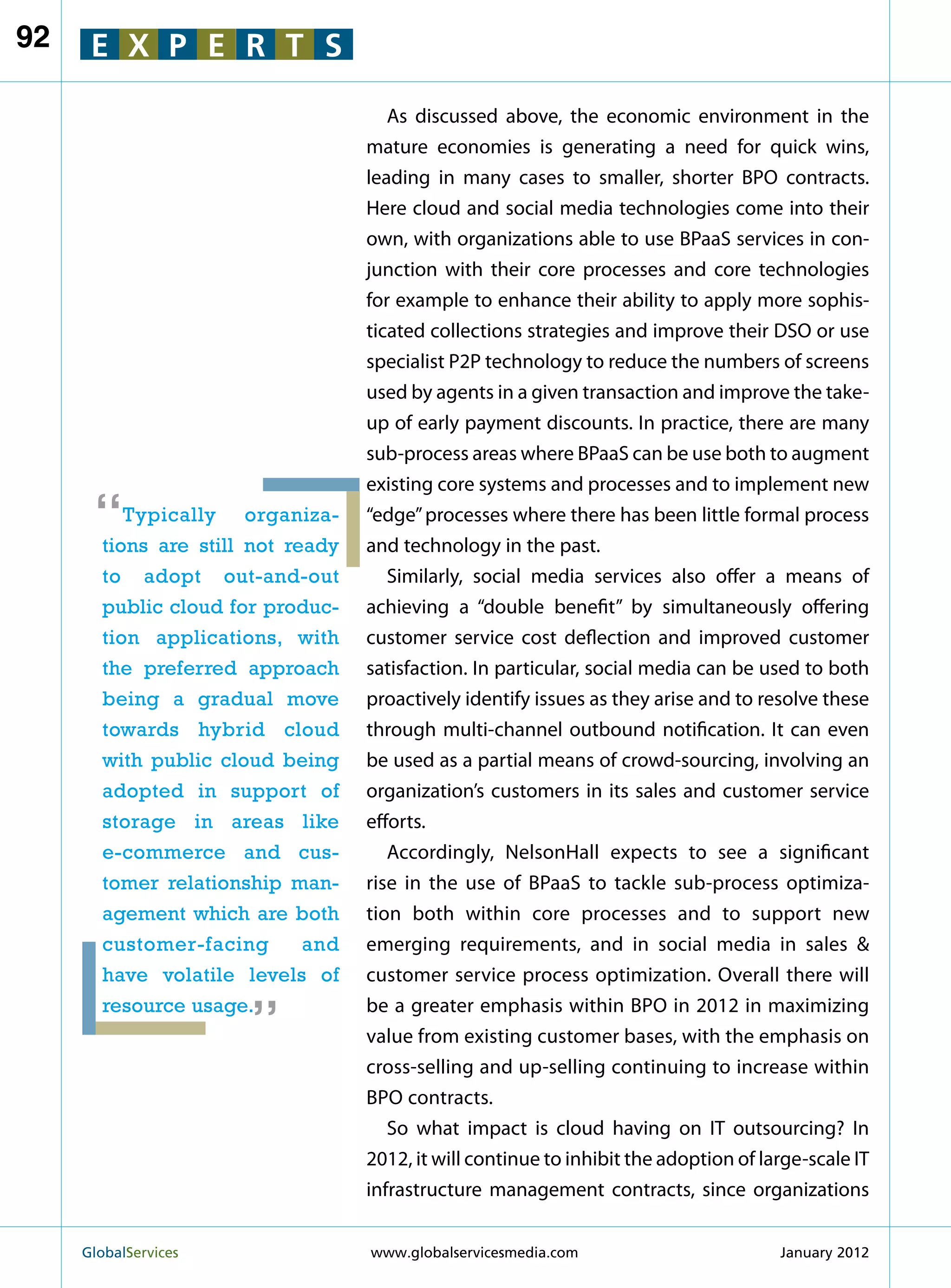 92    E X P E R T S

                                      As discussed above, the economic environment in the
                                   mature economies is generating a need for quick wins,
                                   leading in many cases to smaller, shorter BPO contracts.
                                   Here cloud and social media technologies come into their
                                   own, with organizations able to use BPaaS services in con-
                                   junction with their core processes and core technologies
                                   for example to enhance their ability to apply more sophis-
                                   ticated collections strategies and improve their DSO or use
                                   specialist P2P technology to reduce the numbers of screens
                                   used by agents in a given transaction and improve the take-
                                   up of early payment discounts. In practice, there are many
                                   sub-process areas where BPaaS can be use both to augment
                                   existing core systems and processes and to implement new

      “   Typically organiza-
       tions are still not ready
                                   “edge” processes where there has been little formal process
                                   and technology in the past.
       to adopt out-and-out           Similarly, social media services also offer a means of
       public cloud for produc-    achieving a “double benefit” by simultaneously offering
       tion applications, with     customer service cost deflection and improved customer
       the preferred approach      satisfaction. In particular, social media can be used to both
       being a gradual move        proactively identify issues as they arise and to resolve these
       towards hybrid cloud        through multi-channel outbound notification. It can even
       with public cloud being     be used as a partial means of crowd-sourcing, involving an
       adopted in support of       organization’s customers in its sales and customer service
       storage in areas like       efforts.
       e-commerce and cus-            Accordingly, NelsonHall expects to see a significant
       tomer relationship man-     rise in the use of BPaaS to tackle sub-process optimiza-
       agement which are both      tion both within core processes and to support new
       customer-facing       and   emerging requirements, and in social media in sales 
                        “
       have volatile levels of     customer service process optimization. Overall there will
       resource usage.             be a greater emphasis within BPO in 2012 in maximizing
                                   value from existing customer bases, with the emphasis on
                                   cross-selling and up-selling continuing to increase within
                                   BPO contracts.
                                      So what impact is cloud having on IT outsourcing? In
                                   2012, it will continue to inhibit the adoption of large-scale IT
                                   infrastructure management contracts, since organizations


     GlobalServices 	              www.globalservicesmedia.com                        January 2012
 