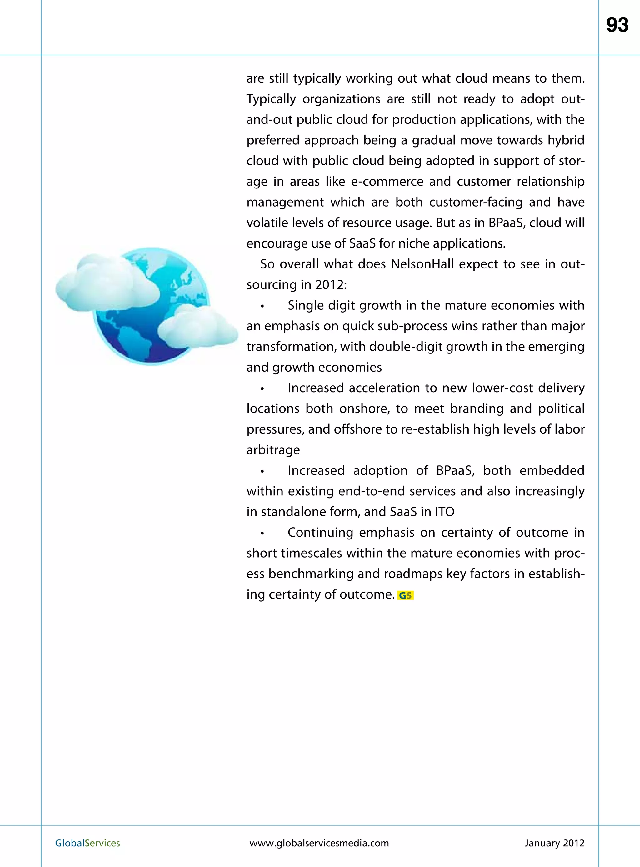 93

                   are still typically working out what cloud means to them.
                   Typically organizations are still not ready to adopt out-
                   and-out public cloud for production applications, with the
                   preferred approach being a gradual move towards hybrid
                   cloud with public cloud being adopted in support of stor-
                   age in areas like e-commerce and customer relationship
                   management which are both customer-facing and have
                   volatile levels of resource usage. But as in BPaaS, cloud will
                   encourage use of SaaS for niche applications.
                      So overall what does NelsonHall expect to see in out-
                   sourcing in 2012:
                      •	 Single digit growth in the mature economies with
                   an emphasis on quick sub-process wins rather than major
                   transformation, with double-digit growth in the emerging
                   and growth economies
                      •	 Increased acceleration to new lower-cost delivery
                   locations both onshore, to meet branding and political
                   pressures, and offshore to re-establish high levels of labor
                   arbitrage
                      •	 Increased adoption of BPaaS, both embedded
                   within existing end-to-end services and also increasingly
                   in standalone form, and SaaS in ITO
                      •	 Continuing emphasis on certainty of outcome in
                   short timescales within the mature economies with proc-
                   ess benchmarking and roadmaps key factors in establish-
                   ing certainty of outcome. GS




GlobalServices 	   www.globalservicesmedia.com                      January 2012
 