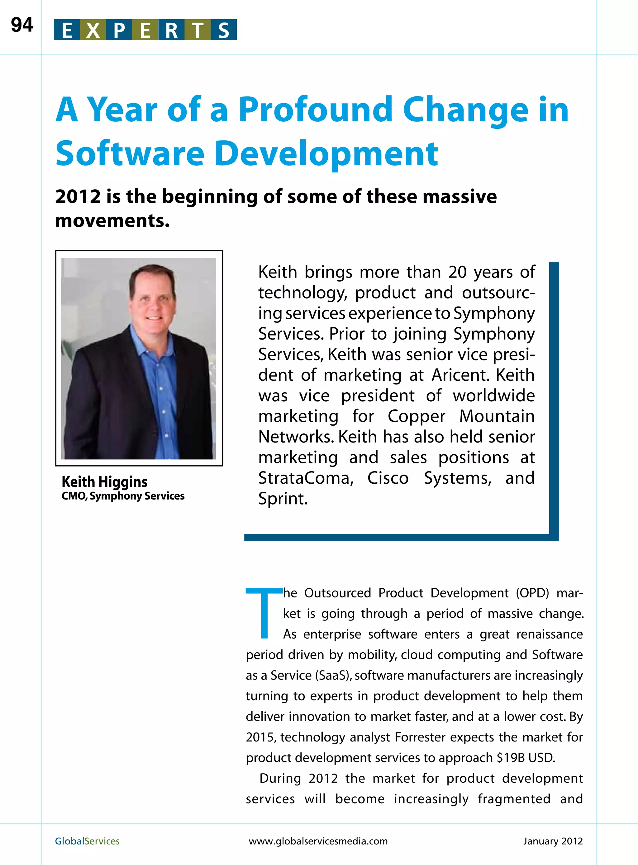 94    E X P E R T S


     A Year of a Profound Change in
     Software Development
     2012 is the beginning of some of these massive
     movements.

                                 Keith brings more than 20 years of
                                 technology, product and outsourc-
                                 ing services experience to Symphony
                                 Services. Prior to joining Symphony
                                 Services, Keith was senior vice presi-
                                 dent of marketing at Aricent. Keith
                                 was vice president of worldwide
                                 marketing for Copper Mountain
                                 Networks. Keith has also held senior
                                 marketing and sales positions at
      Keith Higgins              StrataComa, Cisco Systems, and
      CMO, Symphony Services     Sprint.




                               T
                                      he Outsourced Product Development (OPD) mar-
                                      ket is going through a period of massive change.
                                      As enterprise software enters a great renaissance
                               period driven by mobility, cloud computing and Software
                               as a Service (SaaS), software manufacturers are increasingly
                               turning to experts in product development to help them
                               deliver innovation to market faster, and at a lower cost. By
                               2015, technology analyst Forrester expects the market for
                               product development services to approach $19B USD.
                                  During 2012 the market for product development
                               services will become increasingly fragmented and


     GlobalServices 	          www.globalservicesmedia.com                     January 2012
 