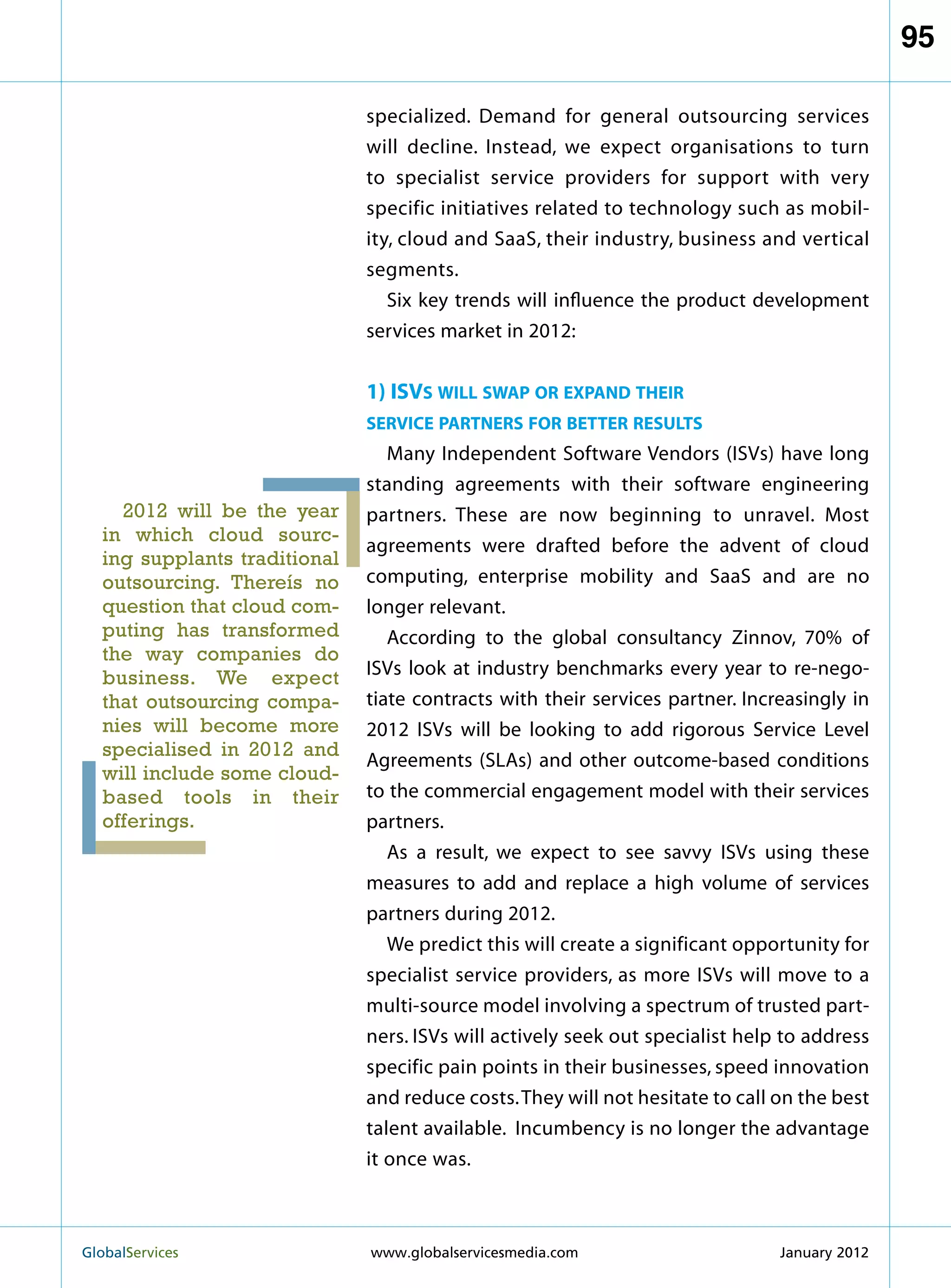 95

                              specialized. Demand for general outsourcing services
                              will decline. Instead, we expect organisations to turn
                              to specialist service providers for support with very
                              specific initiatives related to technology such as mobil-
                              ity, cloud and SaaS, their industry, business and vertical
                              segments.
                                 Six key trends will influence the product development
                              services market in 2012:


                              1) ISVs will swap or expand their
                              service partners for better results
                                 Many Independent Software Vendors (ISVs) have long
                              standing agreements with their software engineering
    2012 will be the year     partners. These are now beginning to unravel. Most
  in which cloud sourc-
                              agreements were drafted before the advent of cloud
  ing supplants traditional
  outsourcing. Thereís no     computing, enterprise mobility and SaaS and are no
  question that cloud com-    longer relevant.
  puting has transformed         According to the global consultancy Zinnov, 70% of
  the way companies do
  business. We expect         ISVs look at industry benchmarks every year to re-nego-
  that outsourcing compa-     tiate contracts with their services partner. Increasingly in
  nies will become more       2012 ISVs will be looking to add rigorous Service Level
  specialised in 2012 and
                              Agreements (SLAs) and other outcome-based conditions
  will include some cloud-
  based tools in their        to the commercial engagement model with their services
  offerings.                  partners.
                                 As a result, we expect to see savvy ISVs using these
                              measures to add and replace a high volume of services
                              partners during 2012.
                                 We predict this will create a significant opportunity for
                              specialist service providers, as more ISVs will move to a
                              multi-source model involving a spectrum of trusted part-
                              ners. ISVs will actively seek out specialist help to address
                              specific pain points in their businesses, speed innovation
                              and reduce costs. They will not hesitate to call on the best
                              talent available. Incumbency is no longer the advantage
                              it once was.



GlobalServices 	              www.globalservicesmedia.com                     January 2012
 