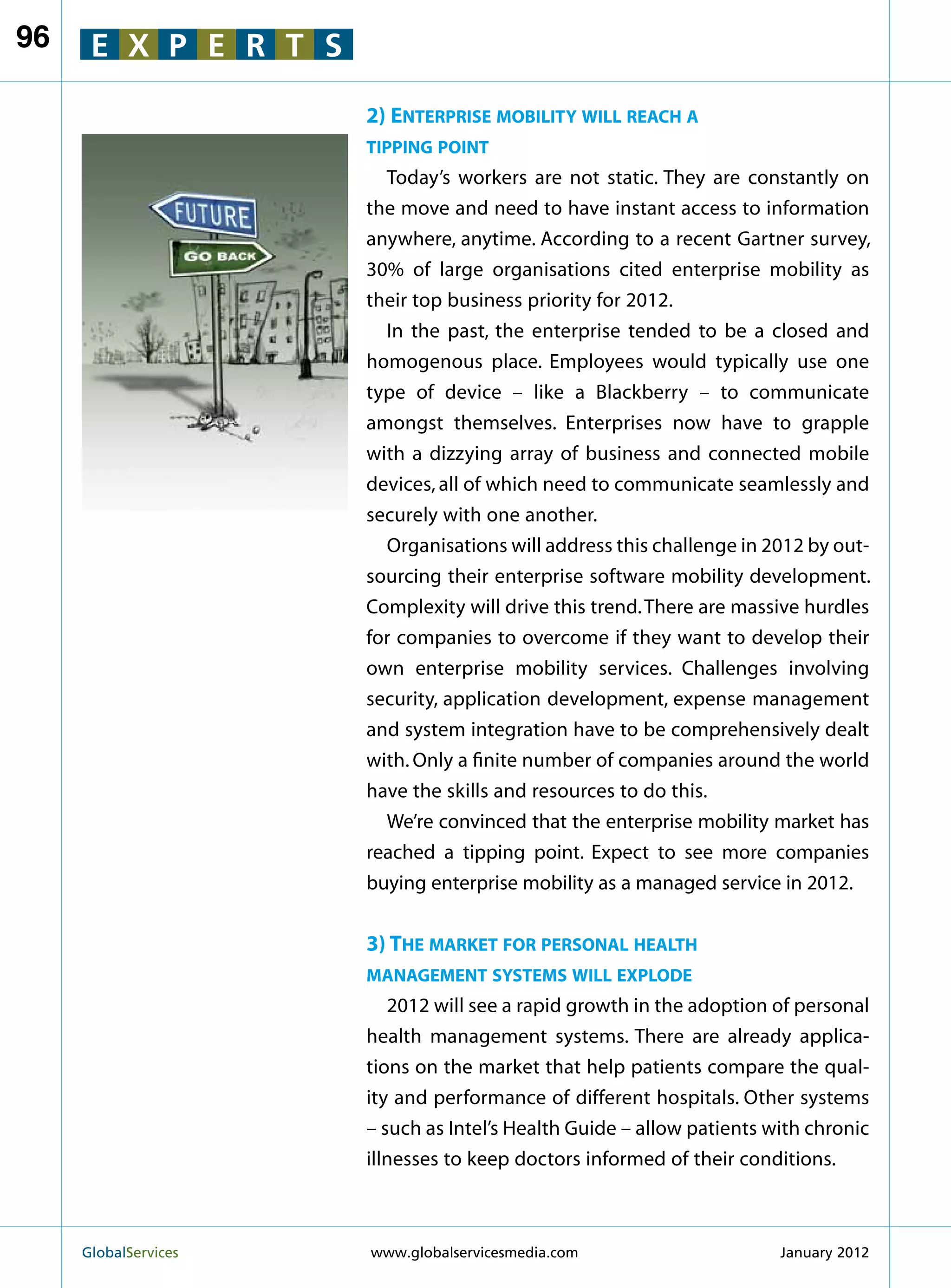 96    E X P E R T S

                        2) Enterprise mobility will reach a
                        tipping point
                          Today’s workers are not static. They are constantly on
                        the move and need to have instant access to information
                        anywhere, anytime. According to a recent Gartner survey,
                        30% of large organisations cited enterprise mobility as
                        their top business priority for 2012.
                          In the past, the enterprise tended to be a closed and
                        homogenous place. Employees would typically use one
                        type of device – like a Blackberry – to communicate
                        amongst themselves. Enterprises now have to grapple
                        with a dizzying array of business and connected mobile
                        devices, all of which need to communicate seamlessly and
                        securely with one another.
                          Organisations will address this challenge in 2012 by out-
                        sourcing their enterprise software mobility development.
                        Complexity will drive this trend. There are massive hurdles
                        for companies to overcome if they want to develop their
                        own enterprise mobility services. Challenges involving
                        security, application development, expense management
                        and system integration have to be comprehensively dealt
                        with. Only a finite number of companies around the world
                        have the skills and resources to do this.
                          We’re convinced that the enterprise mobility market has
                        reached a tipping point. Expect to see more companies
                        buying enterprise mobility as a managed service in 2012.


                        3) The market for personal health
                        management systems will explode
                           2012 will see a rapid growth in the adoption of personal
                        health management systems. There are already applica-
                        tions on the market that help patients compare the qual-
                        ity and performance of different hospitals. Other systems
                        – such as Intel’s Health Guide – allow patients with chronic
                        illnesses to keep doctors informed of their conditions.



     GlobalServices 	   www.globalservicesmedia.com                     January 2012
 