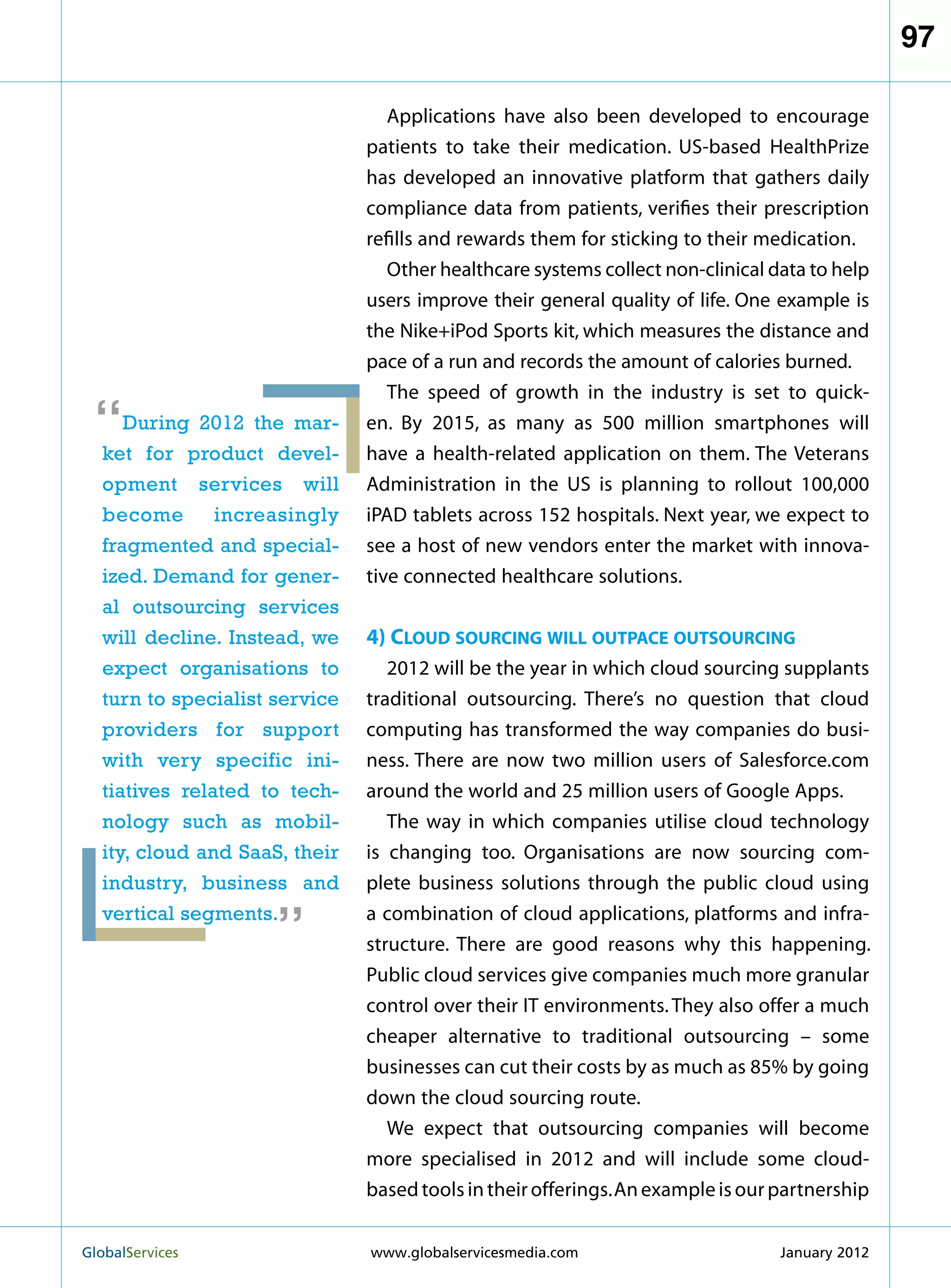 97

                                  Applications have also been developed to encourage
                               patients to take their medication. US-based HealthPrize
                               has developed an innovative platform that gathers daily
                               compliance data from patients, verifies their prescription
                               refills and rewards them for sticking to their medication.
                                  Other healthcare systems collect non-clinical data to help
                               users improve their general quality of life. One example is
                               the Nike+iPod Sports kit, which measures the distance and
                               pace of a run and records the amount of calories burned.
                                  The speed of growth in the industry is set to quick-
 “   During 2012 the mar-
  ket for product devel-
                               en. By 2015, as many as 500 million smartphones will
                               have a health-related application on them. The Veterans
  opment services will         Administration in the US is planning to rollout 100,000
  become       increasingly    iPAD tablets across 152 hospitals. Next year, we expect to
  fragmented and special-      see a host of new vendors enter the market with innova-
  ized. Demand for gener-      tive connected healthcare solutions.
  al outsourcing services
  will decline. Instead, we    4) Cloud sourcing will outpace outsourcing
  expect organisations to         2012 will be the year in which cloud sourcing supplants
  turn to specialist service   traditional outsourcing. There’s no question that cloud
  providers for support        computing has transformed the way companies do busi-
  with very specific ini-      ness. There are now two million users of Salesforce.com
  tiatives related to tech-    around the world and 25 million users of Google Apps.
  nology such as mobil-           The way in which companies utilise cloud technology
  ity, cloud and SaaS, their   is changing too. Organisations are now sourcing com-
                     “
  industry, business and       plete business solutions through the public cloud using
  vertical segments.           a combination of cloud applications, platforms and infra-
                               structure. There are good reasons why this happening.
                               Public cloud services give companies much more granular
                               control over their IT environments. They also offer a much
                               cheaper alternative to traditional outsourcing – some
                               businesses can cut their costs by as much as 85% by going
                               down the cloud sourcing route.
                                  We expect that outsourcing companies will become
                               more specialised in 2012 and will include some cloud-
                               based tools in their offerings. An example is our partnership


GlobalServices 	               www.globalservicesmedia.com                      January 2012
 