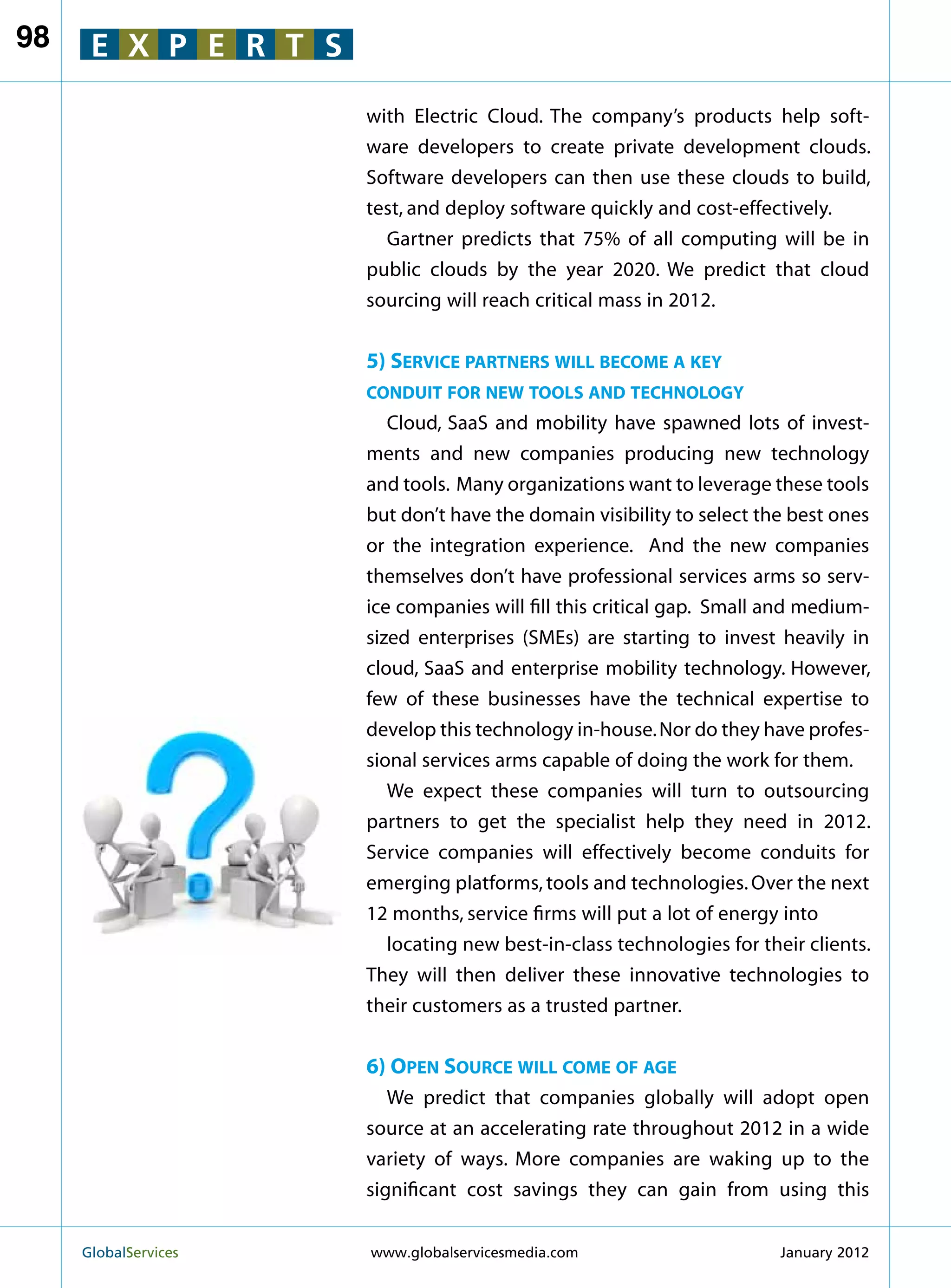 98    E X P E R T S

                        with Electric Cloud. The company’s products help soft-
                        ware developers to create private development clouds.
                        Software developers can then use these clouds to build,
                        test, and deploy software quickly and cost-effectively.
                          Gartner predicts that 75% of all computing will be in
                        public clouds by the year 2020. We predict that cloud
                        sourcing will reach critical mass in 2012.


                        5) Service partners will become a key
                        conduit for new tools and technology
                           Cloud, SaaS and mobility have spawned lots of invest-
                        ments and new companies producing new technology
                        and tools. Many organizations want to leverage these tools
                        but don’t have the domain visibility to select the best ones
                        or the integration experience. And the new companies
                        themselves don’t have professional services arms so serv-
                        ice companies will fill this critical gap. Small and medium-
                        sized enterprises (SMEs) are starting to invest heavily in
                        cloud, SaaS and enterprise mobility technology. However,
                        few of these businesses have the technical expertise to
                        develop this technology in-house. Nor do they have profes-
                        sional services arms capable of doing the work for them.
                           We expect these companies will turn to outsourcing
                        partners to get the specialist help they need in 2012.
                        Service companies will effectively become conduits for
                        emerging platforms, tools and technologies. Over the next
                        12 months, service firms will put a lot of energy into
                           locating new best-in-class technologies for their clients.
                        They will then deliver these innovative technologies to
                        their customers as a trusted partner.


                        6) Open Source will come of age
                           We predict that companies globally will adopt open
                        source at an accelerating rate throughout 2012 in a wide
                        variety of ways. More companies are waking up to the
                        significant cost savings they can gain from using this


     GlobalServices 	   www.globalservicesmedia.com                      January 2012
 