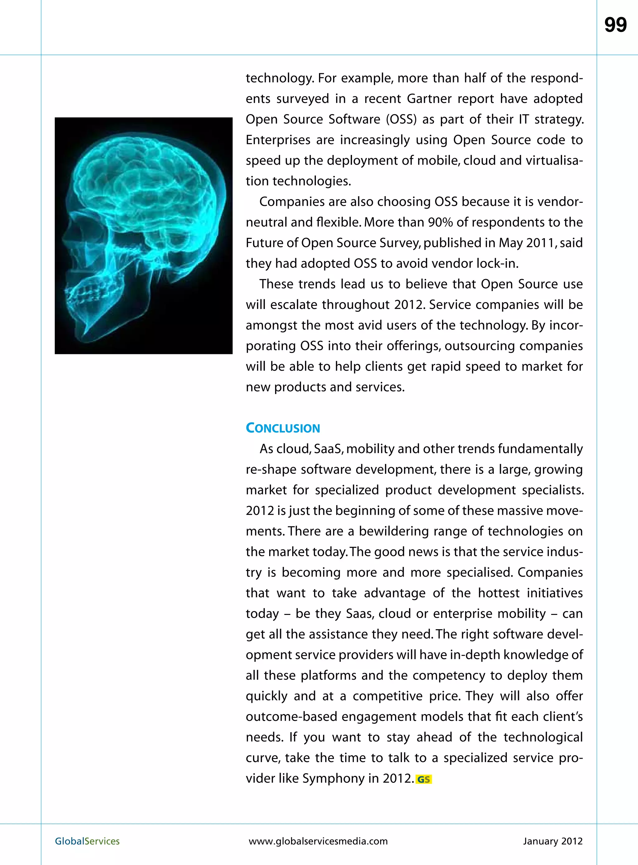 99

                   technology. For example, more than half of the respond-
                   ents surveyed in a recent Gartner report have adopted
                   Open Source Software (OSS) as part of their IT strategy.
                   Enterprises are increasingly using Open Source code to
                   speed up the deployment of mobile, cloud and virtualisa-
                   tion technologies.
                      Companies are also choosing OSS because it is vendor-
                   neutral and flexible. More than 90% of respondents to the
                   Future of Open Source Survey, published in May 2011, said
                   they had adopted OSS to avoid vendor lock-in.
                      These trends lead us to believe that Open Source use
                   will escalate throughout 2012. Service companies will be
                   amongst the most avid users of the technology. By incor-
                   porating OSS into their offerings, outsourcing companies
                   will be able to help clients get rapid speed to market for
                   new products and services.


                   Conclusion
                      As cloud, SaaS, mobility and other trends fundamentally
                   re-shape software development, there is a large, growing
                   market for specialized product development specialists.
                   2012 is just the beginning of some of these massive move-
                   ments. There are a bewildering range of technologies on
                   the market today. The good news is that the service indus-
                   try is becoming more and more specialised. Companies
                   that want to take advantage of the hottest initiatives
                   today – be they Saas, cloud or enterprise mobility – can
                   get all the assistance they need. The right software devel-
                   opment service providers will have in-depth knowledge of
                   all these platforms and the competency to deploy them
                   quickly and at a competitive price. They will also offer
                   outcome-based engagement models that fit each client’s
                   needs. If you want to stay ahead of the technological
                   curve, take the time to talk to a specialized service pro-
                   vider like Symphony in 2012. GS



GlobalServices 	   www.globalservicesmedia.com                    January 2012
 
