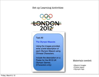 Set up Learning Activities




                                                   Materials needed:

                                                   •Mascot Images
                                                   •Poster paper
                                                   •Olympic logo


Friday, March 9, 12
 