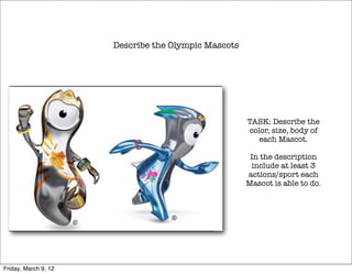 Describe the Olympic Mascots




                                                     TASK: Describe the
                                                     color, size, body of
                                                        each Mascot.

                                                      In the description
                                                      include at least 3
                                                     actions/sport each
                                                     Mascot is able to do.




Friday, March 9, 12
 