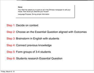 Step 1: Decide on context

       Step 2: Choose an the Essential Question aligned with Outcomes

       Step 3: Brainstorm in English with students

       Step 4: Connect previous knowledge

       Step 5: Form groups of 3-4 students

       Step 6: Students research Essential Question



Friday, March 9, 12
 