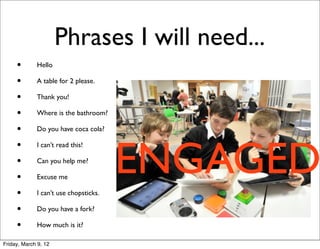 Phrases I will need...
     •       Hello

     •       A table for 2 please.

     •       Thank you!

     •       Where is the bathroom?

     •       Do you have coca cola?




                                       ENGAGED
     •       I can’t read this!

     •       Can you help me?

     •       Excuse me

     •       I can’t use chopsticks.

     •       Do you have a fork?

     •       How much is it?

Friday, March 9, 12
 