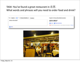 TASK:	
  You’ve	
  found	
  a	
  great	
  restaurant	
  in	
  北京.
         What	
  words	
  and	
  phrases	
  will	
  you	
  need	
  to	
  order	
  food	
  and	
  drink?




Friday, March 9, 12
 