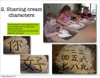 2. Shaving cream
    characters
         This activity is very helpful for ﬁne
         motor skills and for visual and
         tactical learners.
         The more senses you use, the more
         effective we learn!




Friday, March 9, 12
 