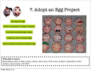 7. Adopt an Egg Project

              Decorate an egg

    Write a description of egg in Chinese


       Introduce Adopted egg to class


        Create an ID for Adopted Egg


   Record daily activities of Adopted egg




  What did we learn?
  Descriptions, parts of body, family, colours, dates, days of the week, numbers, nationalities, likes/
  dislikes, daily routine, S.T.V.P.O

Friday, March 9, 12
 