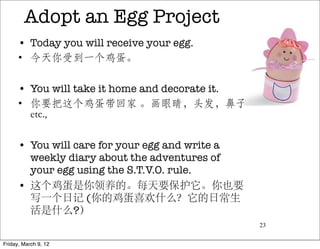 Adopt an Egg Project
      • Today you will receive your egg.
      • 今天你受到一个鸡蛋。

      • You will take it home and decorate it.
      • 你要把这个鸡蛋带回家 。画眼睛，头发，鼻子
        etc.,

      • You will care for your egg and write a
        weekly diary about the adventures of
        your egg using the S.T.V.O. rule.
      • 这个鸡蛋是你领养的。每天要保护它。你也要
        写一个日记 (你的鸡蛋喜欢什么？它的日常生
        活是什么?）
                                                 23


Friday, March 9, 12
 