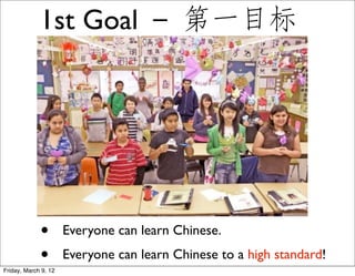 1st Goal － 第一目标




             •        Everyone can learn Chinese.
             •
Friday, March 9, 12
                      Everyone can learn Chinese to a high standard!
 