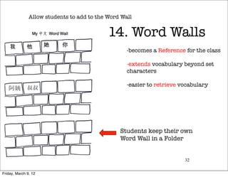 Allow students to add to the Word Wall


                                            14. Word Walls
                                                   -  ecomes a Reference for the class
                                                    b

                                                   -  xtends vocabulary beyond set
                                                    e
                                                   characters

                                                   -  asier to retrieve vocabulary
                                                    e




                                                 Students keep their own 
                                                 Word Wall in a Folder


                                                                         32


Friday, March 9, 12
 