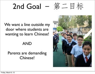 2nd Goal － 第二目标

    We want a line outside my
    door where students are
    wanting to learn Chinese!

                      AND

         Parents are demanding
                Chinese!


Friday, March 9, 12
 