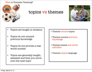 What is Thematic Teaching?




                           topics vs themes



                                     • Themes connect topics

                                     • Themes connect previous
                                       knowledge

                                     • Themes embed real-world
                                       activities

                                     • Themes recycle language




Friday, March 9, 12
 