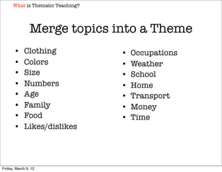 What is Thematic Teaching?




                Merge topics into a Theme
       •     Clothing              •   Occupations
       •     Colors                •   Weather
       •     Size                  •   School
       •     Numbers               •   Home
       •     Age                   •   Transport
       •     Family                •   Money
       •     Food                  •   Time
       •     Likes/dislikes




Friday, March 9, 12
 