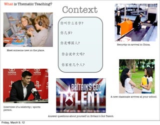 What is Thematic Teaching?

                                                 Context
                                               你叫什么名字？

                                               你几岁?

                                               你是哪国人？                                           Security on arrival in China.

    Meet someone new on the plane.
                                                你会说中文吗？

                                                你家有几个人？




                                                                                          A new classmate arrives at your school.



 Interview of a celebrity / sports
 person.

                                     Answer questions about yourself on Britain’s Got Talent.

Friday, March 9, 12
 