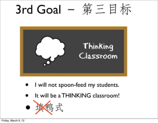 3rd Goal － 第三目标




                      •   I will not spoon-feed my students.
                      •   It will be a THINKING classroom!

                      • 填鸭式
Friday, March 9, 12
 