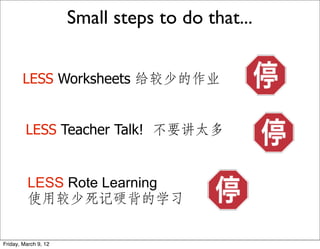 Small steps to do that...


        LESS Worksheets 给较少的作业


         LESS Teacher Talk! 不要讲太多


          LESS Rote Learning
          使用较少死记硬背的学习

Friday, March 9, 12
 