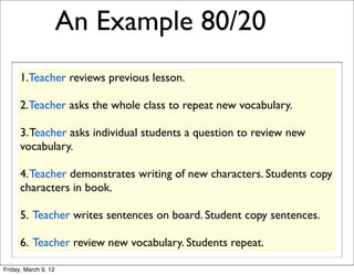 An Example 80/20
      1.Teacher reviews previous lesson.

      2.Teacher asks the whole class to repeat new vocabulary.

      3. Teacher asks individual students a question to review new
      vocabulary.

      4. Teacher demonstrates writing of new characters. Students copy
      characters in book.

      5. Teacher writes sentences on board. Student copy sentences.

      6. Teacher review new vocabulary. Students repeat.

Friday, March 9, 12
 