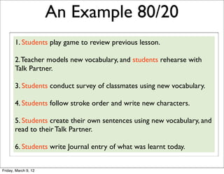 An Example 80/20
       1. Students play game to review previous lesson.

       2. Teacher models new vocabulary, and students rehearse with
       Talk Partner.

       3. Students conduct survey of classmates using new vocabulary.

       4. Students follow stroke order and write new characters.

       5. Students create their own sentences using new vocabulary, and
       read to their Talk Partner.

       6. Students write Journal entry of what was learnt today.


Friday, March 9, 12
 