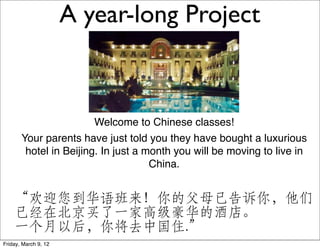 A year-long Project



                        Welcome to Chinese classes!
       Your parents have just told you they have bought a luxurious
        hotel in Beijing. In just a month you will be moving to live in
                                     China.


    “欢迎您到华语班来！你的父母已告诉你，他们
    已经在北京买了一家高级豪华的酒店。
    一个月以后，你将去中国住.”
Friday, March 9, 12
 