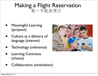 Making a Flight Reservation
                          做一个航班预订


     •        Meaningful Learning
              (purpose)
     •        Culture as a delivery of
              language (interest)
     •        Technology (relevance)
     •        Learning Contracts
              (choice)
     •        Collaboration (motivation)

Friday, March 9, 12
 