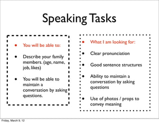 Speaking Tasks

          •      You will be able to:     •   What I am looking for:


          •      Describe your family     •   Clear pronunciation
                 members. (age, name,
                 job, likes)              •   Good sentence structures


          •      You will be able to      •   Ability to maintain a
                                              conversation by asking
                 maintain a
                                              questions
                 conversation by asking
                 questions.
                                          •   Use of photos / props to
                                              convey meaning


Friday, March 9, 12
 