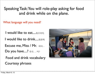 Speaking Task:You will role-play asking for food
            and drink while on the plane.

   What language will you need?


      I would like to eat....我喜欢吃
     I would like to drink....我想喝
     Excuse me, Miss / Mr. 请问..
     Do you have....? 你有...吗?
     Food and drink vocabulary
     Courtesy phrases

Friday, March 9, 12
 