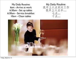 My Daily Routine:         My Daily Routine:
              6am - Arrive at work      我早上六点到大工作
             6:30am - Set up tables      我早上六点半.....
           6:30am - Service breakfast      七点....
              10am - Clean tables          十点....




Friday, March 9, 12
 