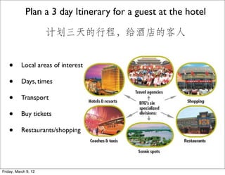 Plan a 3 day Itinerary for a guest at the hotel

                      计划三天的行程，给酒店的客人


    •      Local areas of interest

    •      Days, times

    •      Transport

    •      Buy tickets

    •      Restaurants/shopping




Friday, March 9, 12
 
