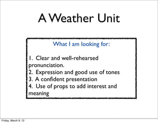 A Weather Unit
                               What I am looking for:

                      1. Clear and well-rehearsed
                      pronunciation.
                      2. Expression and good use of tones
                      3. A conﬁdent presentation
                      4. Use of props to add interest and
                      meaning



Friday, March 9, 12
 