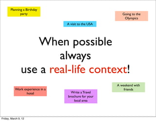 Planning a Birthday
              party                                       Going to the
                                                           Olympics
                                  A visit to the USA




                   When possible
                        always
                use a real-life context!
                                                       A weekend with
           Work experience in a                            friends
                 hotel              Write a Travel
                                  brochure for your
                                      local area




Friday, March 9, 12
 