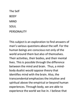 The Self
BODY
MIND
SOUL
PERSONALITY
This subject is an exploration to find answers of
man’s various questions about the self. For the
human beings are conscious not only of the
world around them but also of themselves.
Their activities, their bodies, and their mental
lives. This is possible through the difference
between the mind and brain. Thus, a mind-
body dualist would oppose theory that
identifies mind with the brain. Also, the
transcendental emphasizes the intuitive and
spiritual above the empirical or beyond human
experiences. Through body, we are able to
experience the world we live in. I believe that
 