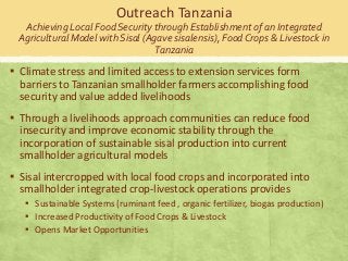 Outreach Tanzania
Achieving Local Food Security through Establishment of an Integrated
Agricultural Model with Sisal (Agave sisalensis), Food Crops & Livestock in
Tanzania

▪ Climate stress and limited access to extension services form
barriers to Tanzanian smallholder farmers accomplishing food
security and value added livelihoods

▪ Through a livelihoods approach communities can reduce food
insecurity and improve economic stability through the
incorporation of sustainable sisal production into current
smallholder agricultural models

▪ Sisal intercropped with local food crops and incorporated into
smallholder integrated crop-livestock operations provides
▪ Sustainable Systems (ruminant feed , organic fertilizer, biogas production)
▪ Increased Productivity of Food Crops & Livestock
▪ Opens Market Opportunities

 
