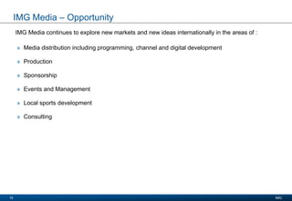 Presentation Title
Date 2008
IMG10
IMG Media – Opportunity
IMG Media continues to explore new markets and new ideas internationally in the areas of :
» Media distribution including programming, channel and digital development
» Production
» Sponsorship
» Events and Management
» Local sports development
» Consulting
 