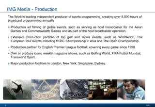 Presentation Title
Date 2008
IMG9
IMG Media - Production
The World’s leading independent producer of sports programming, creating over 8,000 hours of
broadcast programming annually
» Production ad filming of global events, such as serving as host broadcaster for the Asian
Games and Commonwealth Games and as part of the host broadcaster operation.
» Extensive production portfolio of top golf and tennis events, such as Wimbledon, The
European Tour events including HSBC Championship in Asia and The Open Championship.
» Production partner for English Premier League football, covering every game since 1998
» Own or produce iconic weekly magazine shows, such as Golfing World, FIFA Futbol Mundial,
Transworld Sport.
» Major production facilities in London, New York, Singapore, Sydney.
 