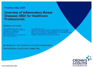 Finalized May 2020
Overview of Inflammatory Bowel
Diseases (IBD) for Healthcare
Professionals
ORIGINAL AUTHORS:
LISA B. MALTER, M.D., FACG, AGAF JILL GAIDOS, MD, FACG
ASSOCIATE PROFESSOR OF MEDICINE ASSOCIATE PROFESSOR, VIRGINIA COMMONWEALTH UNIVERSITY
NYU SCHOOL OF MEDICINE ASSOCIATE PROGRAM DIRECTOR, GI/HEPATOLOGY FELLOWSHIP
DIRECTOR, IBD PROGRAM DEPUTY CHIEF, DIVISION OF GASTROENTEROLOGY AND HEPATOLOGY
BELLEVUE HOSPITAL DIRECTOR, INFLAMMATORY BOWEL DISEASE
DIRECTOR OF EDUCATION, IBD CENTER HUNTER HOLMES MCGUIRE VA MEDICAL CENTER
NYU LANGONE HEALTH
REVIEWED BY THE CROHN’S & COLITIS FOUNDATION’S
PROFESSIONAL EDUCATION COMMITTEE
Last modified May 2020
 