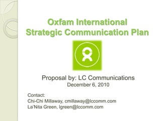 Oxfam International
Strategic Communication Plan




      Proposal by: LC Communications
                December 6, 2010

Contact:
Chi-Chi Millaway, cmillaway@lccomm.com
La’Nita Green, lgreen@lccomm.com
 