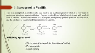 Oxidizing Agents used:
- Dichromate ( but result in formation of acids)
- Permanganate
- Nitrobenzene
1. Isoeugenol to Vanillin
This is an example of an oxidation of a side chain to an aldehydic group in which it is convenient to
protect one substituent against oxidation. . Eugenol obtained from oil of cloves is heated with an alkali
such as sodium hydroxide to convert it to Isoeugenol, the hydroxyl group is protected by acetylation,
and the substance is oxidized and then saponified to vanillin.
 