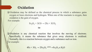 Oxidation
 Oxidation may be defined as the chemical process in which a substance gains
oxygen or loses electrons and hydrogen. When one of the reactants is oxygen, then
oxidation is the gain of oxygen.
For example:
Fe2O3 + 3CO → 2Fe + 3CO2
 Oxidation is any chemical reaction that involves the moving of electrons.
Specifically, it means the substance that gives away electrons is oxidized.
Normally, this is a reaction between oxygen and a substance such as iron.
For example:
4Fe + 3O2 → 2Fe2O3
xH2O→Fe2O3.x H2O
Or
 