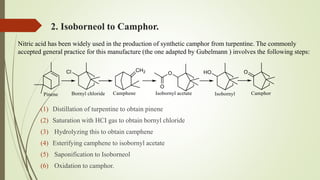 2. Isoborneol to Camphor.
(1) Distillation of turpentine to obtain pinene
(2) Saturation with HCI gas to obtain bornyl chloride
(3) Hydrolyzing this to obtain camphene
(4) Esterifying camphene to isobornyl acetate
(5) Saponification to Isoborneol
(6) Oxidation to camphor.
Nitric acid has been widely used in the production of synthetic camphor from turpentine. The commonly
accepted general practice for this manufacture (the one adapted by Gubelmann ) involves the following steps:
 